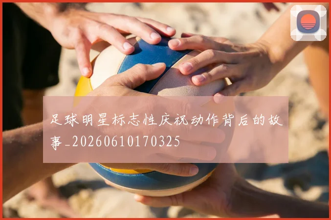 足球明星标志性庆祝动作背后的故事_20260610170325