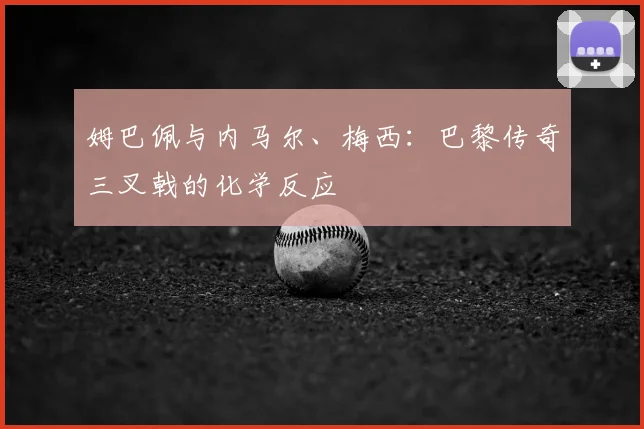 姆巴佩与内马尔、梅西:巴黎传奇三叉戟的化学反应