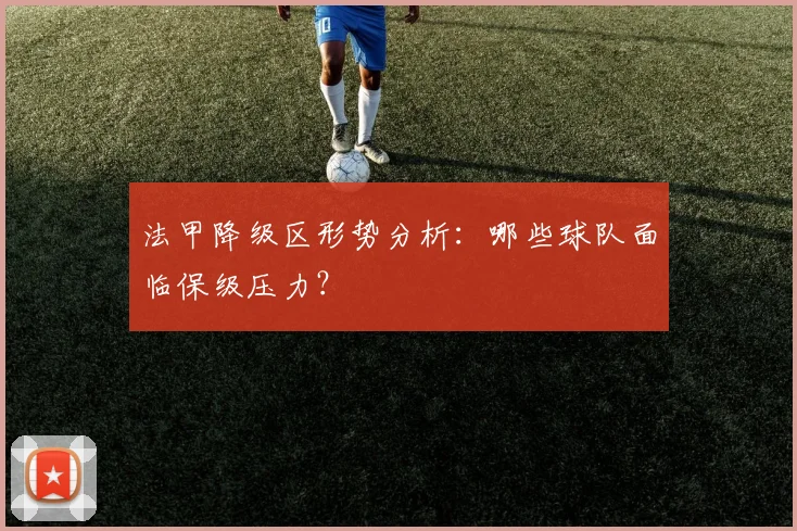 法甲降级区形势分析:哪些球队面临保级压力?
