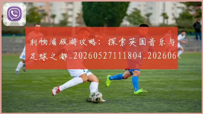 利物浦旅游攻略：探索英国音乐与足球之都_20260527111804_20260608142705