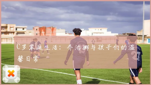 C罗家庭生活:乔治娜与孩子们的温馨日常
