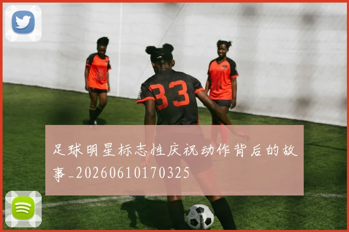 足球明星标志性庆祝动作背后的故事_20260610170325